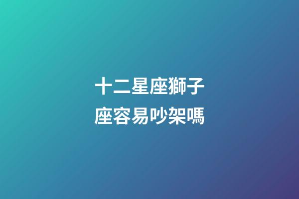 十二星座獅子座容易吵架嗎-第1張-星座運勢-玄機派