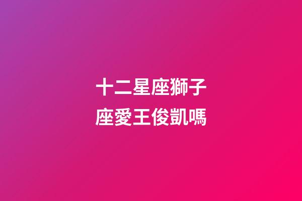 十二星座獅子座愛王俊凱嗎-第1張-星座運勢-玄機派