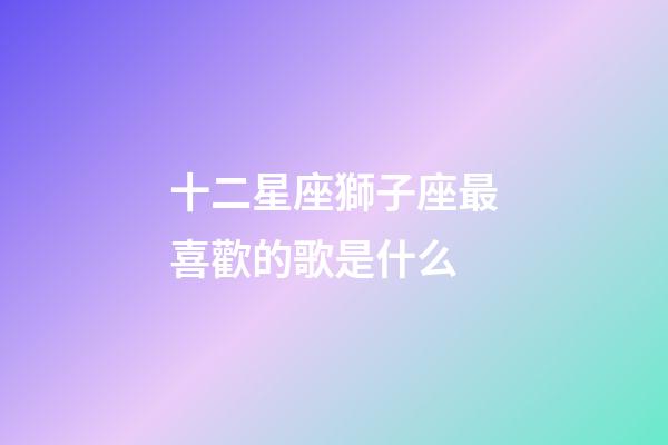 十二星座獅子座最喜歡的歌是什么-第1張-星座運勢-玄機派