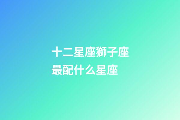 十二星座獅子座最配什么星座-第1張-星座運(yùn)勢(shì)-玄機(jī)派