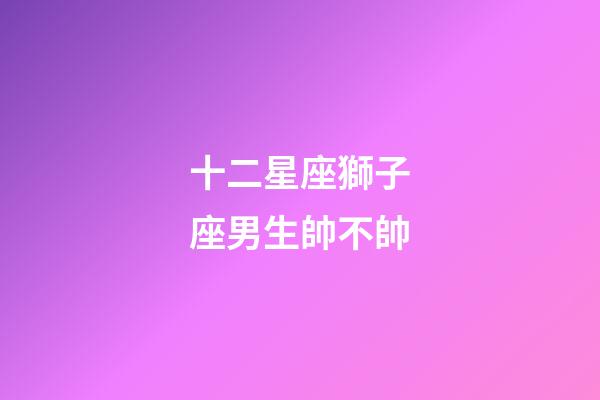 十二星座獅子座男生帥不帥-第1張-星座運勢-玄機派