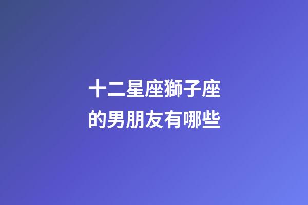 十二星座獅子座的男朋友有哪些-第1張-星座運勢-玄機派