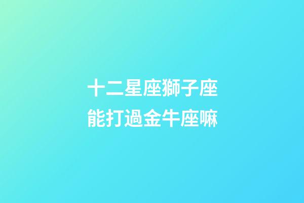 十二星座獅子座能打過金牛座嘛-第1張-星座運勢-玄機派