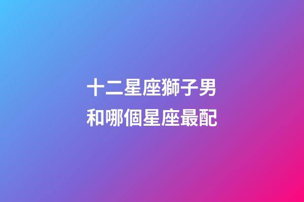 十二星座獅子男和哪個星座最配-第1張-星座運勢-玄機派