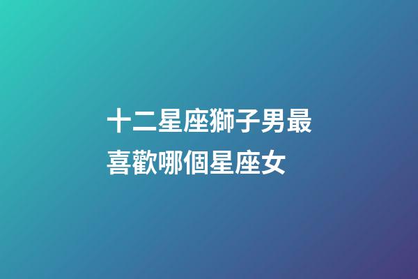 十二星座獅子男最喜歡哪個星座女-第1張-星座運勢-玄機派