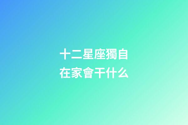 十二星座獨自在家會干什么-第1張-星座運勢-玄機派