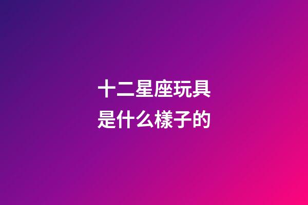 十二星座玩具是什么樣子的-第1張-星座運勢-玄機派
