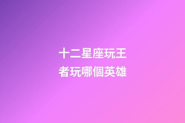 十二星座玩王者玩哪個英雄-第1張-星座運勢-玄機派