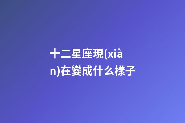 十二星座現(xiàn)在變成什么樣子-第1張-星座運勢-玄機派