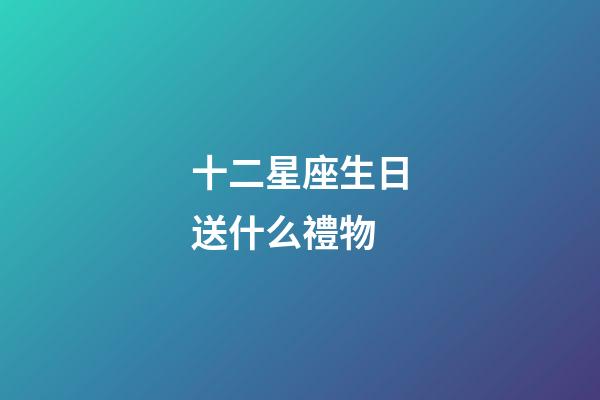 十二星座生日送什么禮物-第1張-星座運勢-玄機派