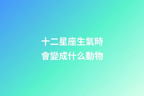 十二星座生氣時會變成什么動物-第1張-星座運勢-玄機派