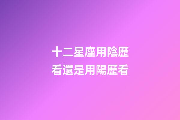 十二星座用陰歷看還是用陽歷看-第1張-星座運勢-玄機派