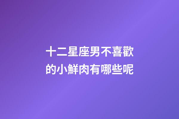 十二星座男不喜歡的小鮮肉有哪些呢-第1張-星座運(yùn)勢-玄機(jī)派