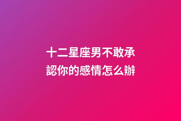 十二星座男不敢承認你的感情怎么辦-第1張-星座運勢-玄機派