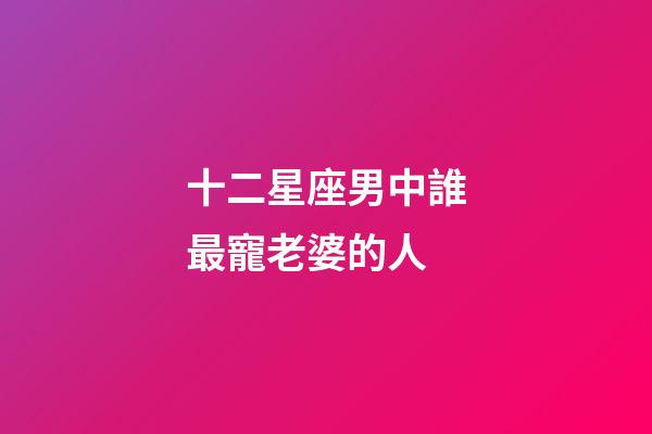 十二星座男中誰最寵老婆的人-第1張-星座運勢-玄機派