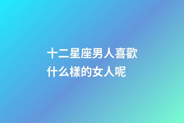 十二星座男人喜歡什么樣的女人呢-第1張-星座運勢-玄機派