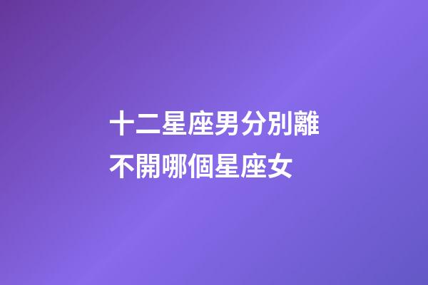 十二星座男分別離不開哪個星座女-第1張-星座運勢-玄機派