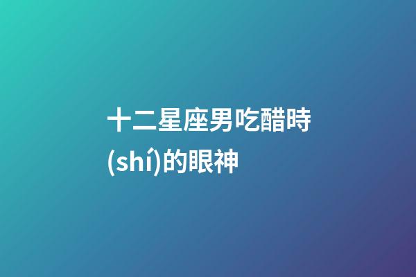 十二星座男吃醋時(shí)的眼神-第1張-星座運(yùn)勢(shì)-玄機(jī)派
