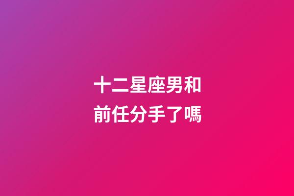 十二星座男和前任分手了嗎-第1張-星座運勢-玄機派