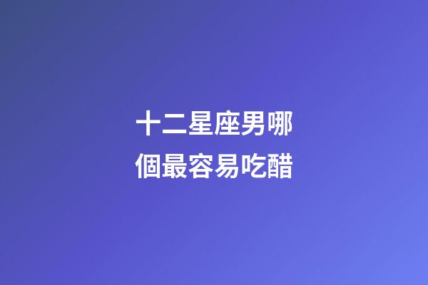 十二星座男哪個最容易吃醋-第1張-星座運勢-玄機派