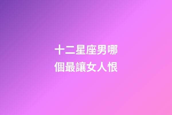 十二星座男哪個最讓女人恨-第1張-星座運勢-玄機派