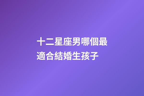 十二星座男哪個最適合結婚生孩子-第1張-星座運勢-玄機派