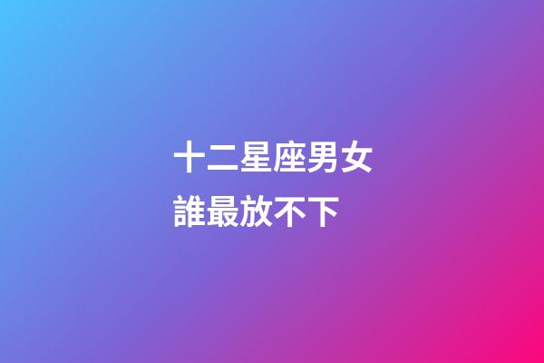 十二星座男女誰最放不下-第1張-星座運勢-玄機派