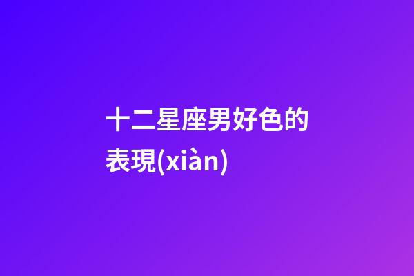 十二星座男好色的表現(xiàn)-第1張-星座運(yùn)勢(shì)-玄機(jī)派
