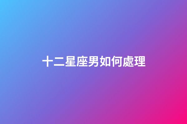 十二星座男如何處理-第1張-星座運勢-玄機派