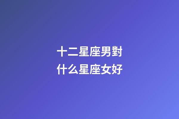 十二星座男對什么星座女好-第1張-星座運勢-玄機派
