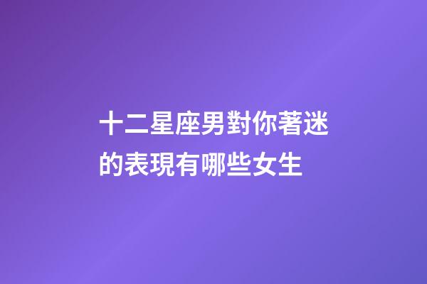 十二星座男對你著迷的表現有哪些女生-第1張-星座運勢-玄機派