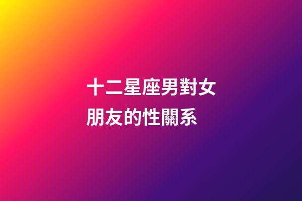 十二星座男對女朋友的性關系-第1張-星座運勢-玄機派
