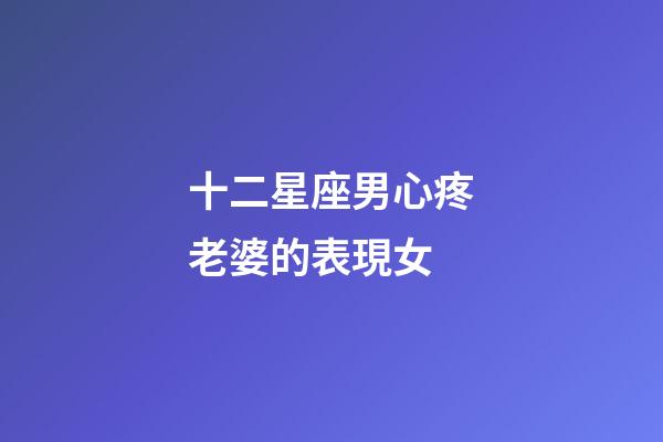 十二星座男心疼老婆的表現女-第1張-星座運勢-玄機派