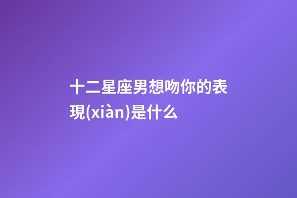 十二星座男想吻你的表現(xiàn)是什么-第1張-星座運(yùn)勢-玄機(jī)派