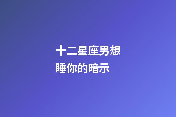 十二星座男想睡你的暗示-第1張-星座運勢-玄機派