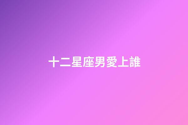 十二星座男愛上誰-第1張-星座運勢-玄機派