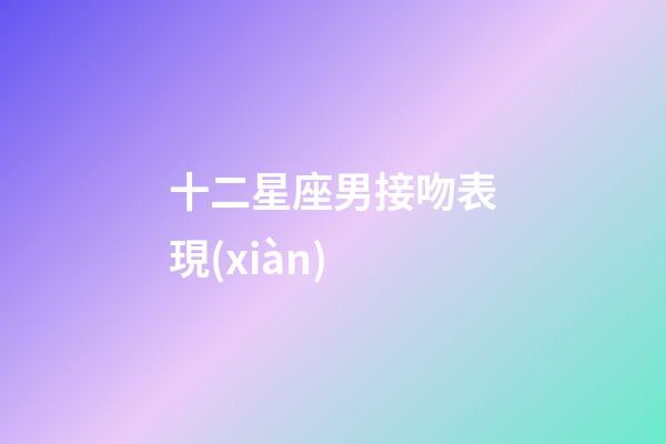 十二星座男接吻表現(xiàn)-第1張-星座運(yùn)勢-玄機(jī)派