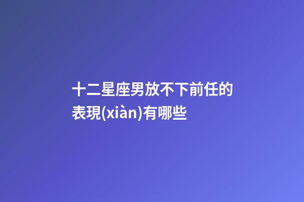十二星座男放不下前任的表現(xiàn)有哪些-第1張-星座運(yùn)勢(shì)-玄機(jī)派
