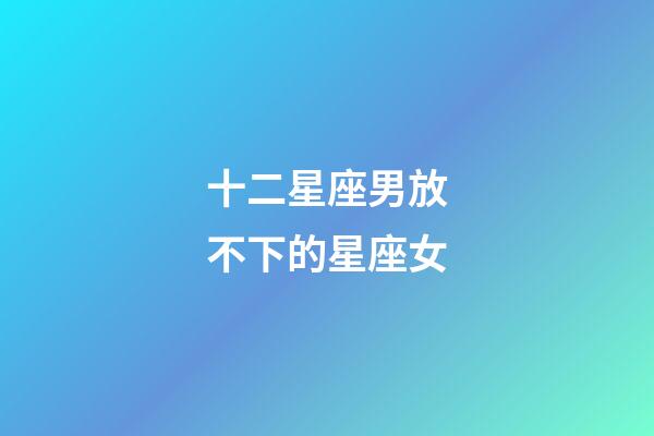 十二星座男放不下的星座女-第1張-星座運勢-玄機派