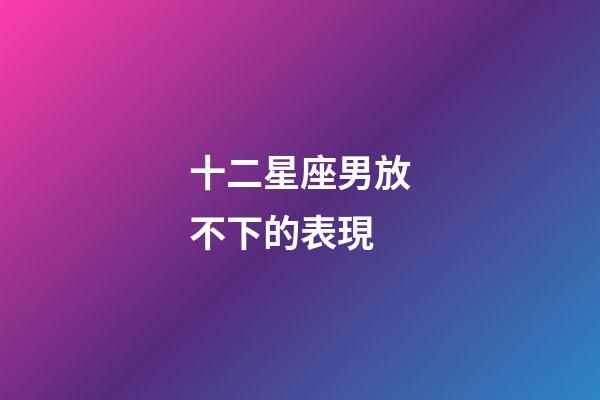 十二星座男放不下的表現-第1張-星座運勢-玄機派