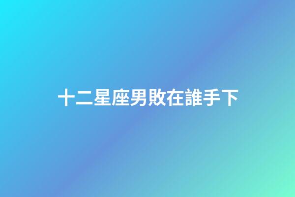 十二星座男敗在誰手下-第1張-星座運勢-玄機派