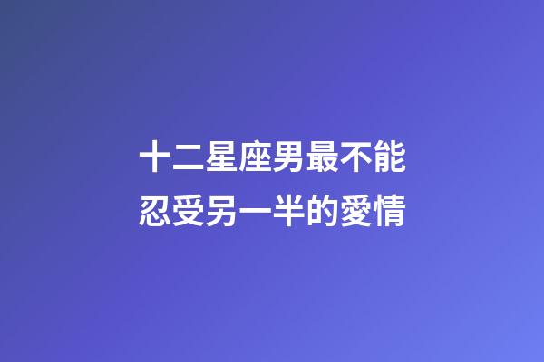 十二星座男最不能忍受另一半的愛情-第1張-星座運(yùn)勢-玄機(jī)派