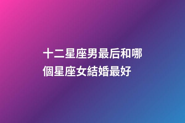 十二星座男最后和哪個星座女結婚最好-第1張-星座運勢-玄機派