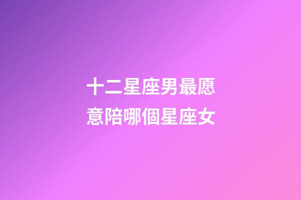 十二星座男最愿意陪哪個星座女-第1張-星座運勢-玄機派