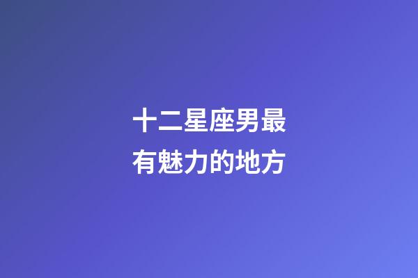 十二星座男最有魅力的地方-第1張-星座運勢-玄機派