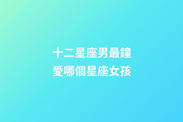 十二星座男最鐘愛哪個星座女孩-第1張-星座運勢-玄機派