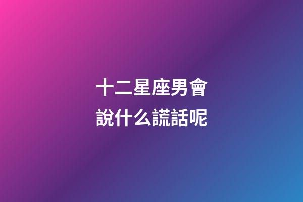 十二星座男會說什么謊話呢-第1張-星座運勢-玄機派