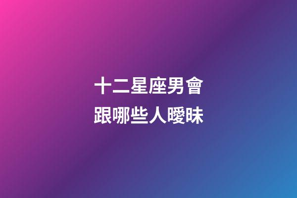 十二星座男會跟哪些人曖昧-第1張-星座運勢-玄機派
