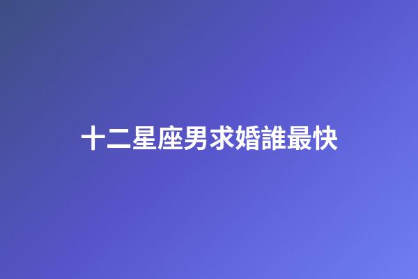 十二星座男求婚誰最快-第1張-星座運勢-玄機派
