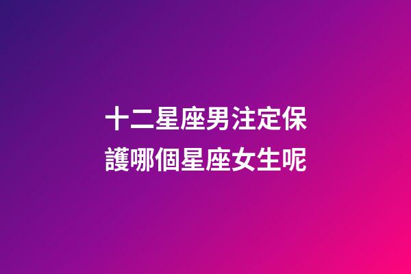 十二星座男注定保護哪個星座女生呢-第1張-星座運勢-玄機派